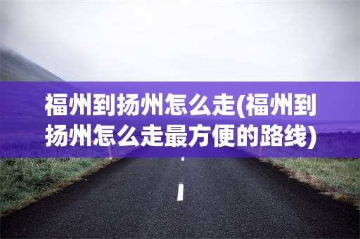 福州到扬州怎么走(福州到扬州怎么走最方便的路线)