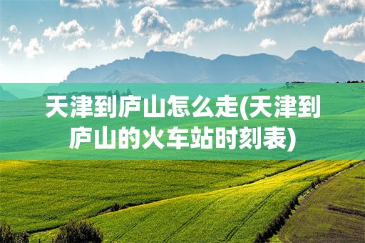 天津到庐山怎么走(天津到庐山的火车站时刻表)