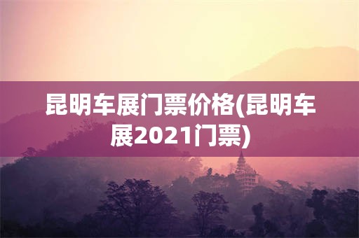 昆明车展门票价格(昆明车展2021门票)