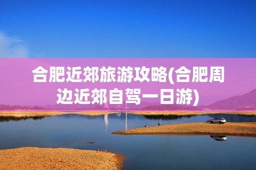 合肥近郊旅游攻略(合肥周边近郊自驾一日游)