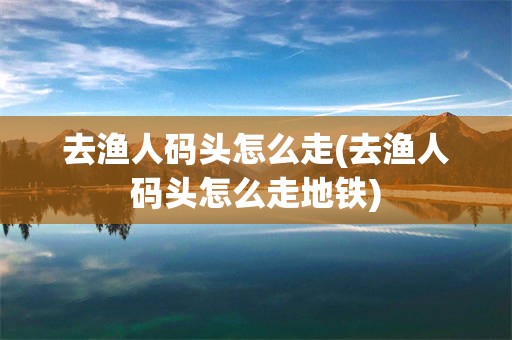 去渔人码头怎么走(去渔人码头怎么走地铁)