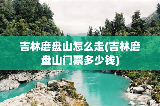 吉林磨盘山怎么走(吉林磨盘山门票多少钱)