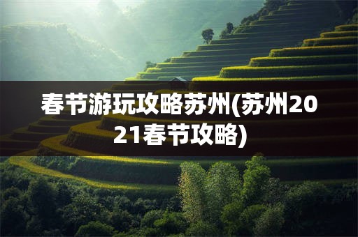 春节游玩攻略苏州(苏州2021春节攻略)