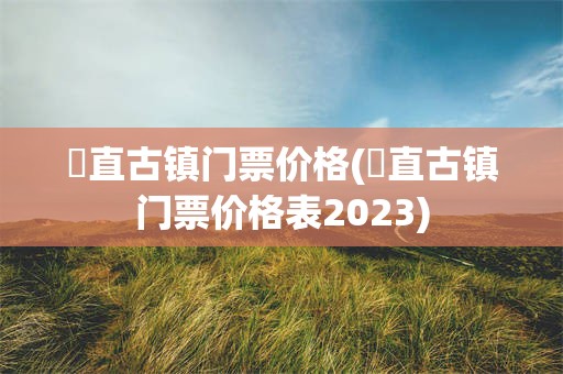 甪直古镇门票价格(甪直古镇门票价格表2023)