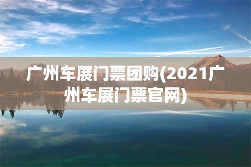 广州车展门票团购(2021广州车展门票官网)