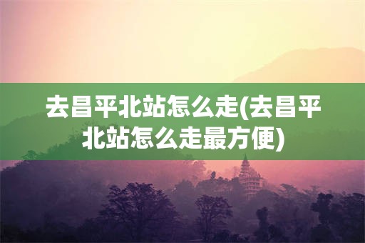 去昌平北站怎么走(去昌平北站怎么走最方便)