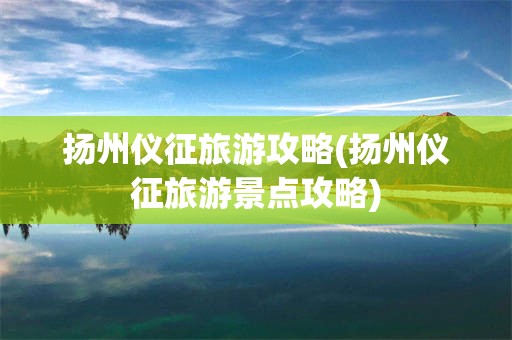 扬州仪征旅游攻略(扬州仪征旅游景点攻略)