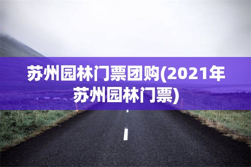 苏州园林门票团购(2021年苏州园林门票)