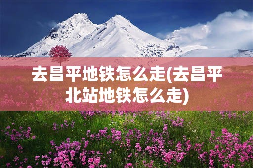 去昌平地铁怎么走(去昌平北站地铁怎么走)