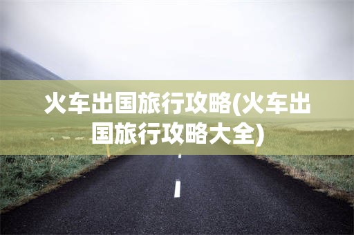 火车出国旅行攻略(火车出国旅行攻略大全)