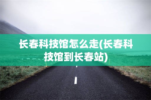 长春科技馆怎么走(长春科技馆到长春站)