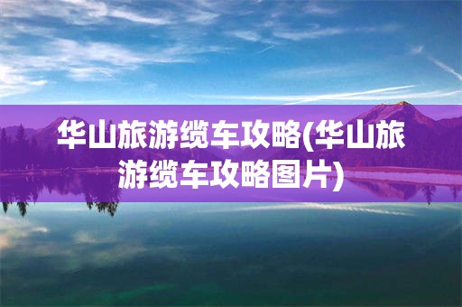 华山旅游缆车攻略(华山旅游缆车攻略图片)