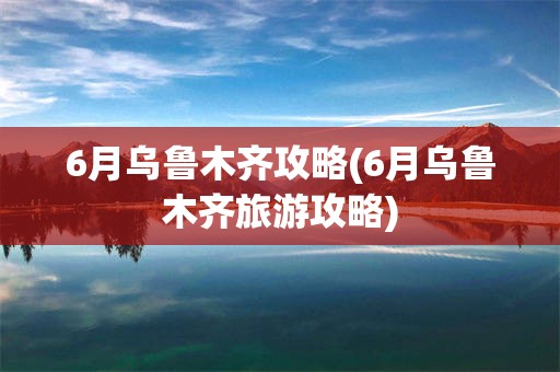 6月乌鲁木齐攻略(6月乌鲁木齐旅游攻略)