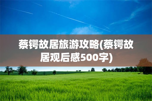 蔡锷故居旅游攻略(蔡锷故居观后感500字)