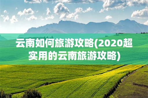 云南如何旅游攻略(2020超实用的云南旅游攻略)