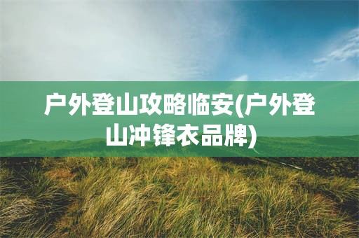 户外登山攻略临安(户外登山冲锋衣品牌)