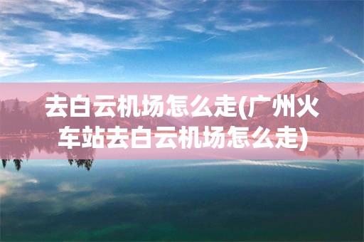 去白云机场怎么走(广州火车站去白云机场怎么走)