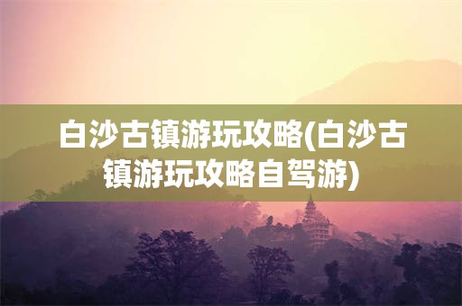 白沙古镇游玩攻略(白沙古镇游玩攻略自驾游)