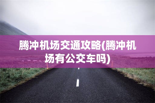 腾冲机场交通攻略(腾冲机场有公交车吗)