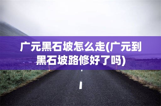 广元黑石坡怎么走(广元到黑石坡路修好了吗)