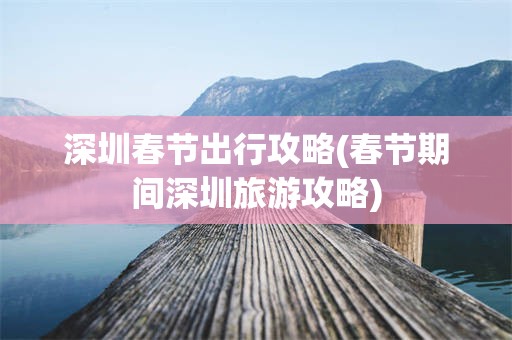 深圳春节出行攻略(春节期间深圳旅游攻略)