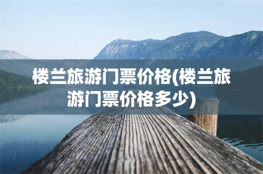 楼兰旅游门票价格(楼兰旅游门票价格多少)