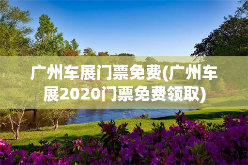 广州车展门票免费(广州车展2020门票免费领取)