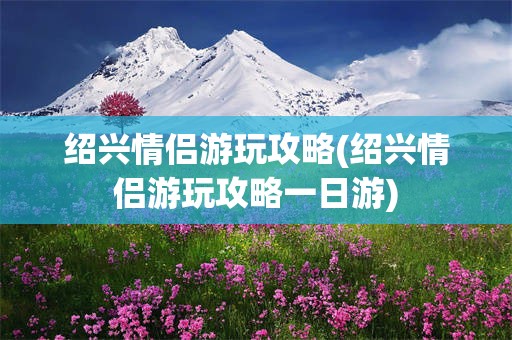 绍兴情侣游玩攻略(绍兴情侣游玩攻略一日游)