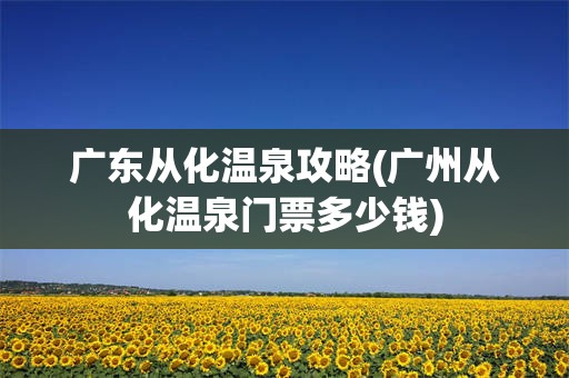 广东从化温泉攻略(广州从化温泉门票多少钱)