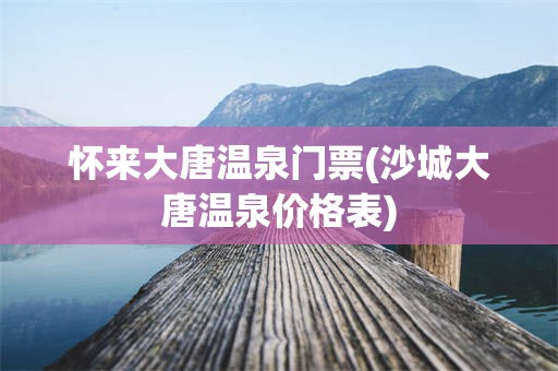 怀来大唐温泉门票(沙城大唐温泉价格表)