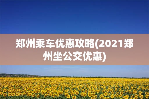 郑州乘车优惠攻略(2021郑州坐公交优惠)