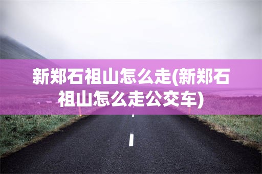 新郑石祖山怎么走(新郑石祖山怎么走公交车)