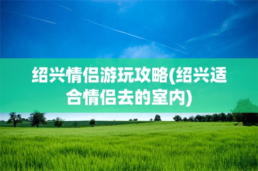 绍兴情侣游玩攻略(绍兴适合情侣去的室内)