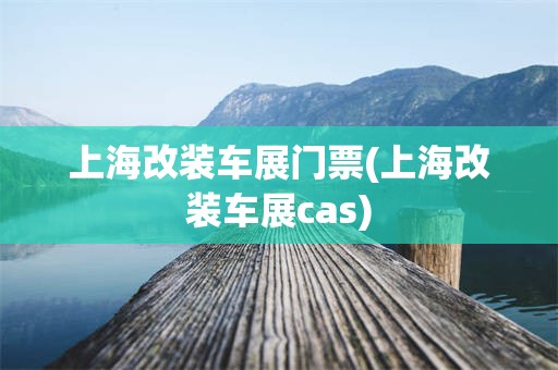 上海改装车展门票(上海改装车展cas)