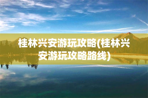 桂林兴安游玩攻略(桂林兴安游玩攻略路线)