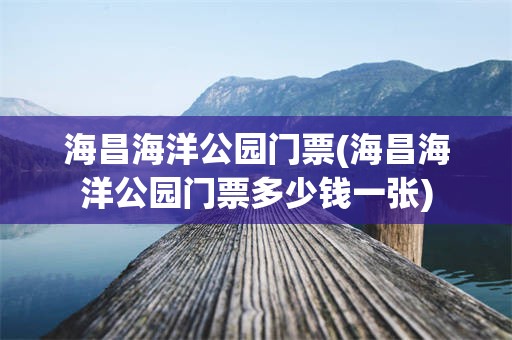 海昌海洋公园门票(海昌海洋公园门票多少钱一张)