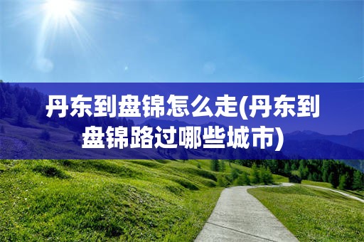 丹东到盘锦怎么走(丹东到盘锦路过哪些城市)