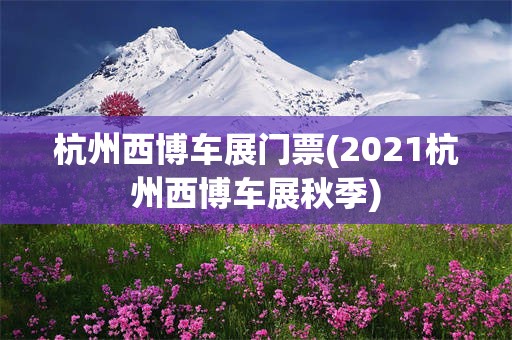 杭州西博车展门票(2021杭州西博车展秋季)