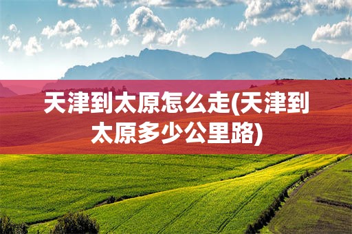 天津到太原怎么走(天津到太原多少公里路)