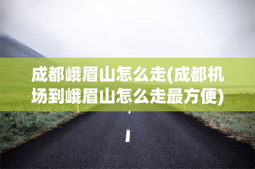 成都峨眉山怎么走(成都机场到峨眉山怎么走最方便)