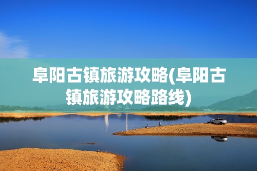 阜阳古镇旅游攻略(阜阳古镇旅游攻略路线)