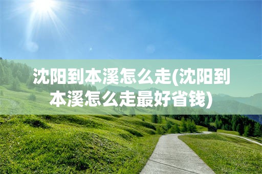 沈阳到本溪怎么走(沈阳到本溪怎么走最好省钱)