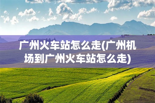 广州火车站怎么走(广州机场到广州火车站怎么走)