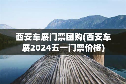 西安车展门票团购(西安车展2024五一门票价格)