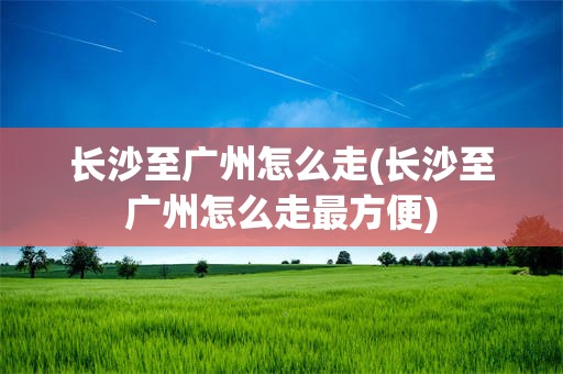 长沙至广州怎么走(长沙至广州怎么走最方便)