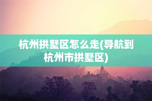 杭州拱墅区怎么走(导航到杭州市拱墅区)