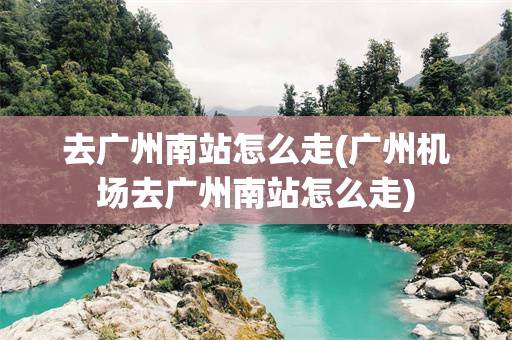 去广州南站怎么走(广州机场去广州南站怎么走)