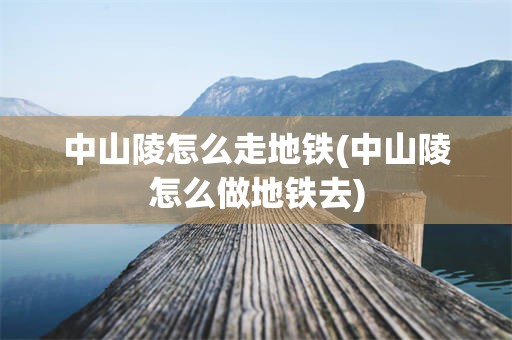 中山陵怎么走地铁(中山陵怎么做地铁去)