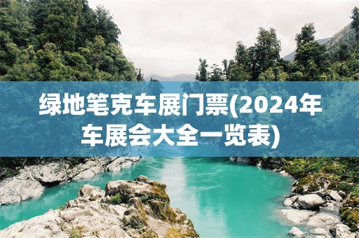 绿地笔克车展门票(2024年车展会大全一览表)