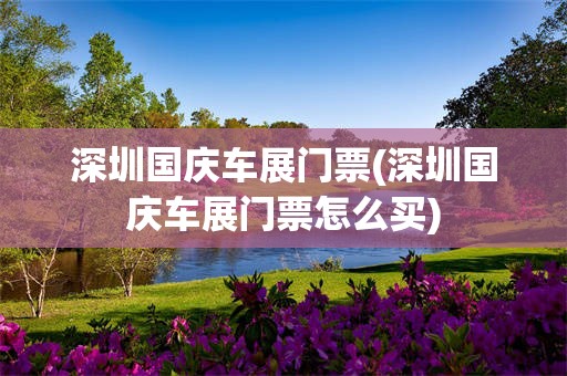 深圳国庆车展门票(深圳国庆车展门票怎么买)